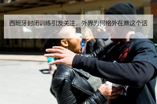 西班牙封闭训练引发关注，外界为何格外在意这个话题